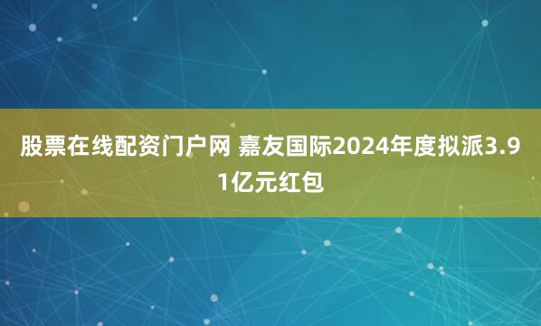 股票在线配资门户网 嘉友国际2024年度拟派3.91亿元红包