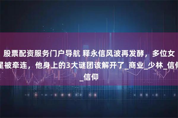 股票配资服务门户导航 释永信风波再发酵，多位女星被牵连，他身上的3大谜团该解开了_商业_少林_信仰