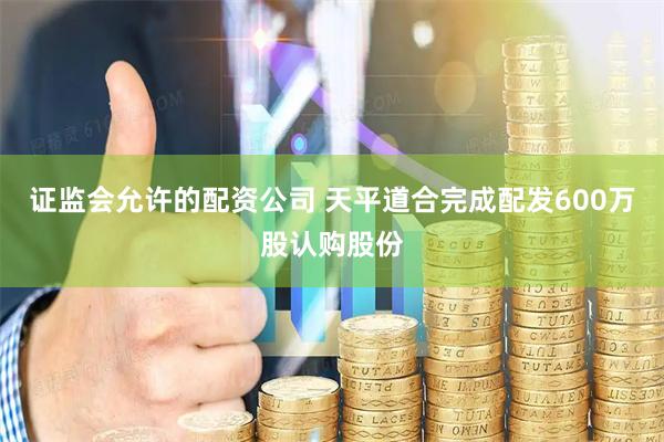 证监会允许的配资公司 天平道合完成配发600万股认购股份