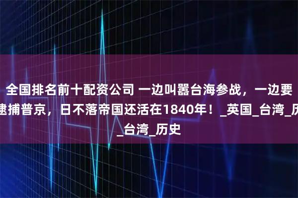 全国排名前十配资公司 一边叫嚣台海参战，一边要求逮捕普京，日不落帝国还活在1840年！_英国_台湾_历史