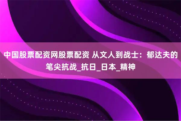 中国股票配资网股票配资 从文人到战士：郁达夫的笔尖抗战_抗日_日本_精神