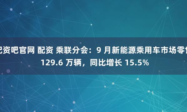 配资吧官网 配资 乘联分会：9 月新能源乘用车市场零售 129.6 万辆，同比增长 15.5%