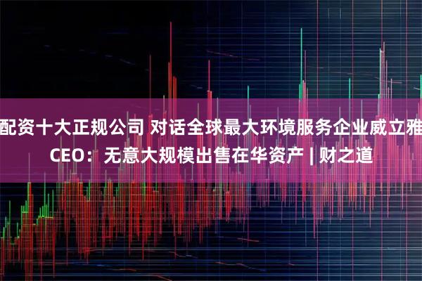 配资十大正规公司 对话全球最大环境服务企业威立雅CEO：无意大规模出售在华资产 | 财之道