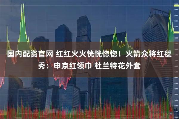 国内配资官网 红红火火恍恍惚惚！火箭众将红毯秀：申京红领巾 杜兰特花外套
