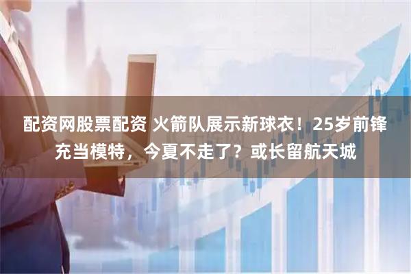 配资网股票配资 火箭队展示新球衣！25岁前锋充当模特，今夏不走了？或长留航天城