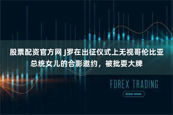 股票配资官方网 J罗在出征仪式上无视哥伦比亚总统女儿的合影邀约，被批耍大牌