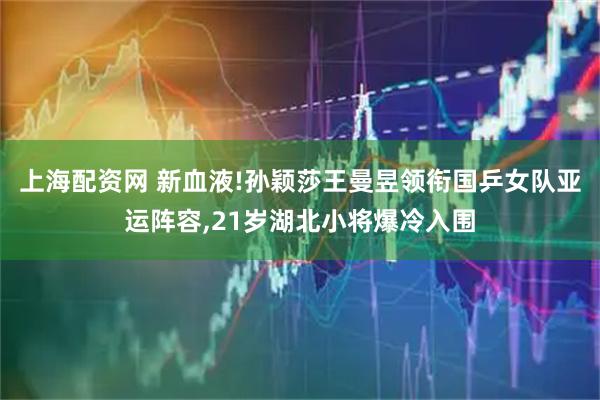 上海配资网 新血液!孙颖莎王曼昱领衔国乒女队亚运阵容,21岁湖北小将爆冷入围