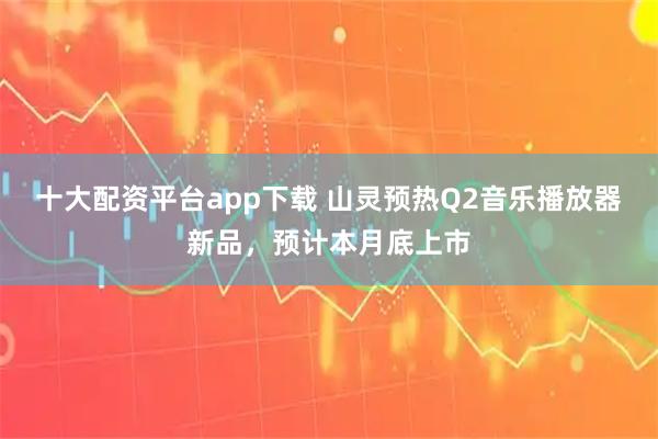 十大配资平台app下载 山灵预热Q2音乐播放器新品,预计本月底上市